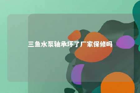 三鱼水泵轴承坏了厂家保修吗 